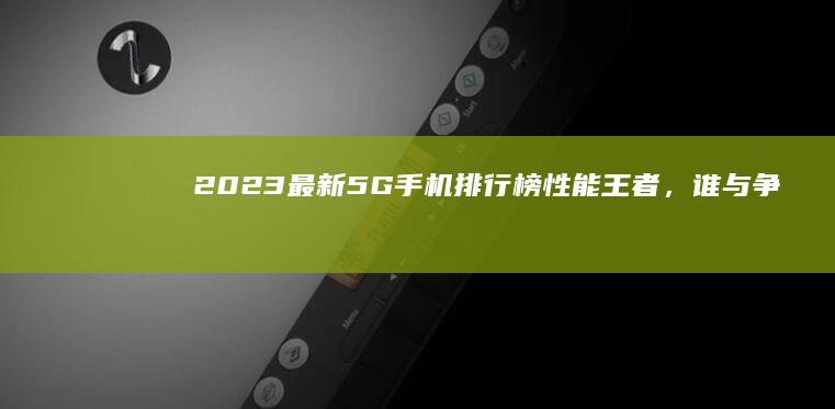 2023最新5G手机排行榜：性能王者，谁与争锋？